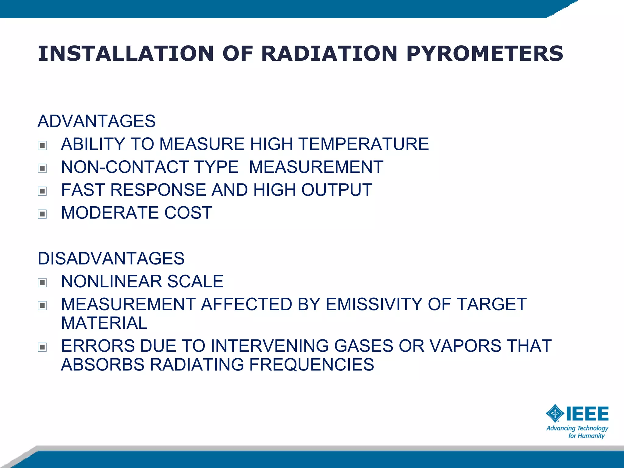 INSTALLATION OF RADIATION PYROMETERS
ADVANTAGES
ABILITY TO MEASURE HIGH TEMPERATURE
NON-CONTACT TYPE MEASUREMENT
FAST RESPONSE AND HIGH OUTPUT
MODERATE COST
DISADVANTAGES
NONLINEAR SCALE
MEASUREMENT AFFECTED BY EMISSIVITY OF TARGET
MATERIAL
ERRORS DUE TO INTERVENING GASES OR VAPORS THAT
ABSORBS RADIATING FREQUENCIES
 