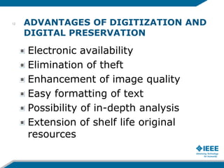 ADVANTAGES OF DIGITIZATION AND
DIGITAL PRESERVATION
Electronic availability
Elimination of theft
Enhancement of image quality
Easy formatting of text
Possibility of in-depth analysis
Extension of shelf life original
resources
12
 