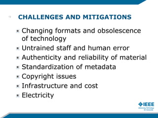 CHALLENGES AND MITIGATIONS
Changing formats and obsolescence
of technology
Untrained staff and human error
Authenticity and reliability of material
Standardization of metadata
Copyright issues
Infrastructure and cost
Electricity
13
 