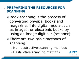 PREPARING THE RESOURCES FOR
SCANNING
Book scanning is the process of
converting physical books and
magazines into digital media such
as images, or electronic books by
using an image digitizer (scanner).
There are two basic methods of
scanning:
– Non-destructive scanning methods
– Destructive scanning methods
4
 