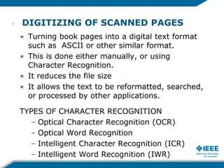 DIGITIZING OF SCANNED PAGES
Turning book pages into a digital text format
such as ASCII or other similar format.
This is done either manually, or using
Character Recognition.
It reduces the file size
It allows the text to be reformatted, searched,
or processed by other applications.
TYPES OF CHARACTER RECOGNITION
– Optical Character Recognition (OCR)
– Optical Word Recognition
– Intelligent Character Recognition (ICR)
– Intelligent Word Recognition (IWR)
8
 