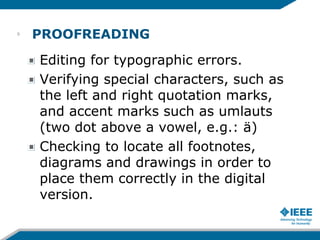 PROOFREADING
Editing for typographic errors.
Verifying special characters, such as
the left and right quotation marks,
and accent marks such as umlauts
(two dot above a vowel, e.g.: ä)
Checking to locate all footnotes,
diagrams and drawings in order to
place them correctly in the digital
version.
9
 