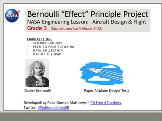Bernoulli “Effect” Principle Project
NASA Engineering Lesson: Aircraft Design & Flight
Grade 3 (Can be used with Grade 3-12)
EMPHASIS ON:
• SCIENCE INQUIRY
• PEER TO PEER TUTORING
• DATA COLLECTION
• USE OF THE IPAD
Daniel Bernoulli Paper Airplane Design Tests
Developed by Reba Gordon Matthews – PD Free 4 Teachers
Twitter: @jghfoundation08
 