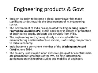 Engineering products & Govt
• India on its quest to become a global superpower has made
significant strides towards the development of its engineering
sector.
• The Government of India has appointed the Engineering Export
Promotion Council (EEPC) as the apex body in charge of promotion
of Engineering goods, products and services from India.
• The engineering sector, being closely associated with the
manufacturing and infrastructure sectors, is of strategic importance
to India’s economy.
• India became a permanent member of the Washington Accord
(WA) in June 2014.
• The country is now a part of an exclusive group of 17 countries who
are permanent signatories of the WA, an elite international
agreement on engineering studies and mobility of engineers.
 