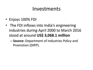 Investments
• Enjoys 100% FDI
• The FDI inflows into India's engineering
industries during April 2000 to March 2016
stood at around US$ 3,068.1 million
– Source: Department of Industries Policy and
Promotion (DIPP).
 