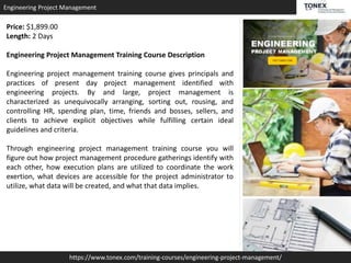 Engineering Project Management
https://www.tonex.com/training-courses/engineering-project-management/
Price: $1,899.00
Length: 2 Days
Engineering Project Management Training Course Description
Engineering project management training course gives principals and
practices of present day project management identified with
engineering projects. By and large, project management is
characterized as unequivocally arranging, sorting out, rousing, and
controlling HR, spending plan, time, friends and bosses, sellers, and
clients to achieve explicit objectives while fulfilling certain ideal
guidelines and criteria.
Through engineering project management training course you will
figure out how project management procedure gatherings identify with
each other, how execution plans are utilized to coordinate the work
exertion, what devices are accessible for the project administrator to
utilize, what data will be created, and what that data implies.
 