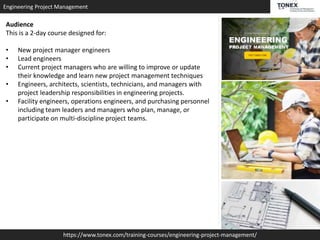 Engineering Project Management
https://www.tonex.com/training-courses/engineering-project-management/
Audience
This is a 2-day course designed for:
• New project manager engineers
• Lead engineers
• Current project managers who are willing to improve or update
their knowledge and learn new project management techniques
• Engineers, architects, scientists, technicians, and managers with
project leadership responsibilities in engineering projects.
• Facility engineers, operations engineers, and purchasing personnel
including team leaders and managers who plan, manage, or
participate on multi-discipline project teams.
 