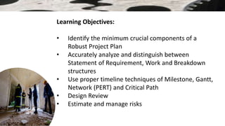 Learning Objectives:
• Identify the minimum crucial components of a
Robust Project Plan
• Accurately analyze and distinguish between
Statement of Requirement, Work and Breakdown
structures
• Use proper timeline techniques of Milestone, Gantt,
Network (PERT) and Critical Path
• Design Review
• Estimate and manage risks
 