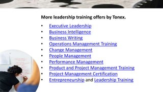More leadership training offers by Tonex.
• Executive Leadership
• Business Intelligence
• Business Writing
• Operations Management Training
• Change Management
• People Management
• Performance Management
• Product and Project Management Training
• Project Management Certification
• Entrepreneurship and Leadership Training
 