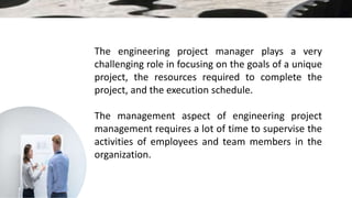 The engineering project manager plays a very
challenging role in focusing on the goals of a unique
project, the resources required to complete the
project, and the execution schedule.
The management aspect of engineering project
management requires a lot of time to supervise the
activities of employees and team members in the
organization.
 