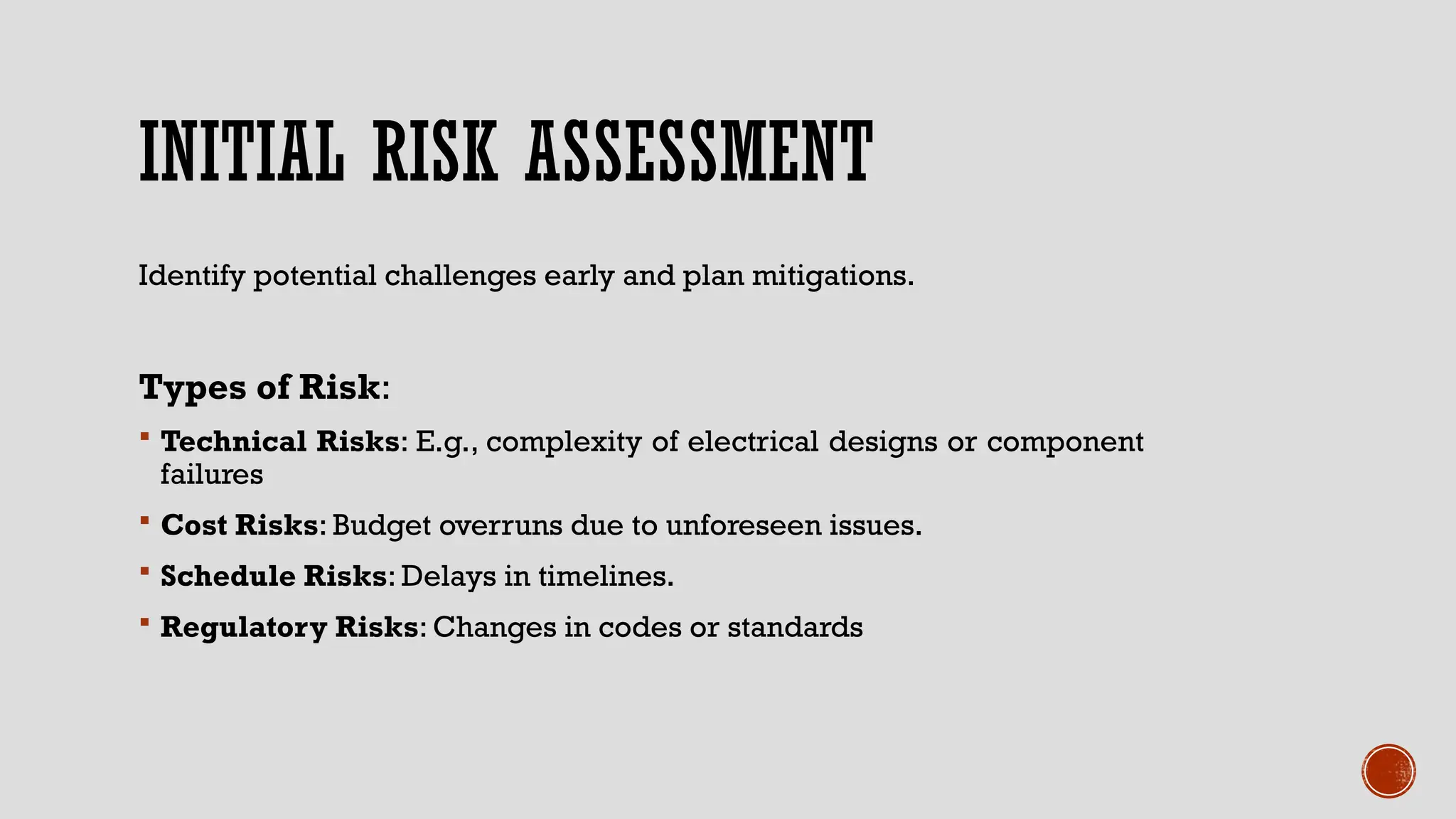 INITIAL RISK ASSESSMENT
Identify potential challenges early and plan mitigations.
Types of Risk:
 Technical Risks: E.g., complexity of electrical designs or component
failures
 Cost Risks: Budget overruns due to unforeseen issues.
 Schedule Risks: Delays in timelines.
 Regulatory Risks: Changes in codes or standards
 