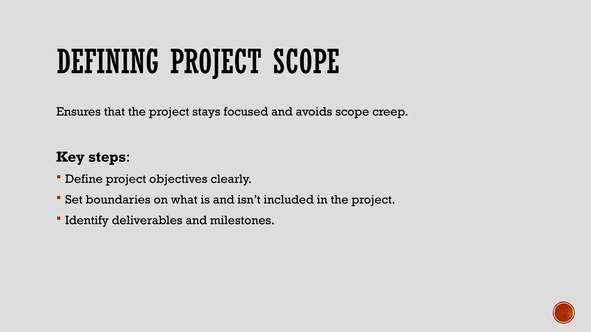 DEFINING PROJECT SCOPE
Ensures that the project stays focused and avoids scope creep.
Key steps:
 Define project objectives clearly.
 Set boundaries on what is and isn’t included in the project.
 Identify deliverables and milestones.
 