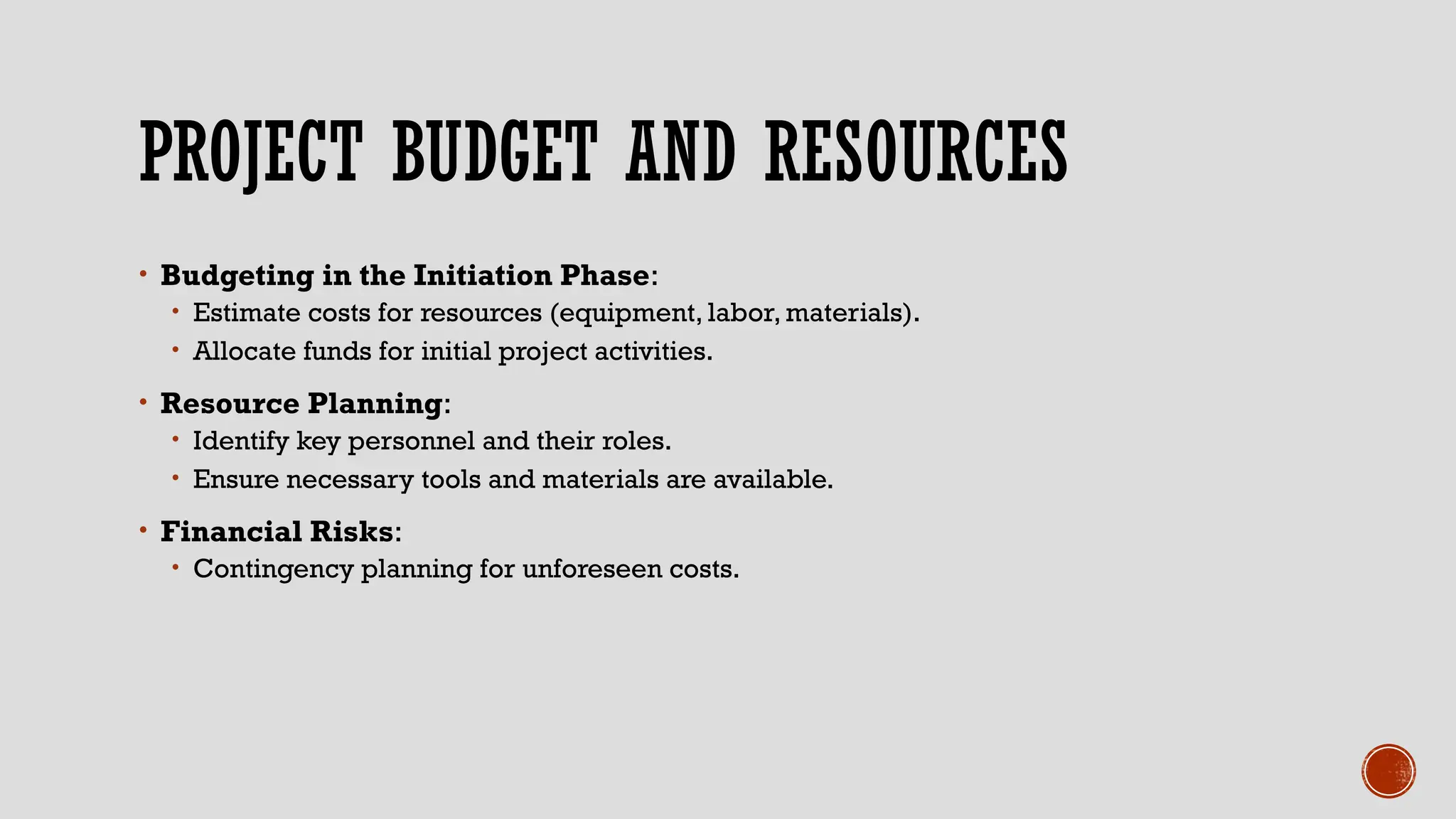 PROJECT BUDGET AND RESOURCES
• Budgeting in the Initiation Phase:
• Estimate costs for resources (equipment, labor, materials).
• Allocate funds for initial project activities.
• Resource Planning:
• Identify key personnel and their roles.
• Ensure necessary tools and materials are available.
• Financial Risks:
• Contingency planning for unforeseen costs.
 