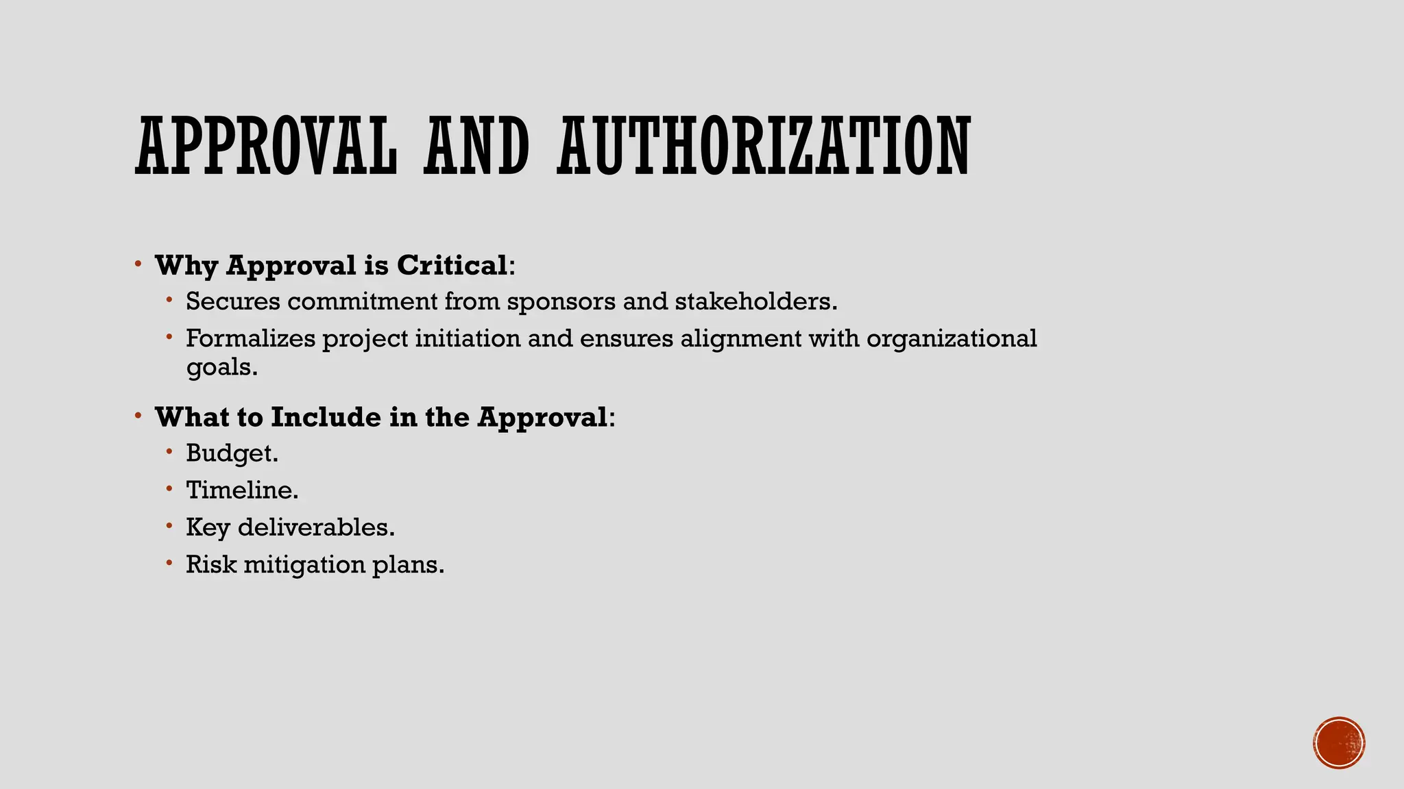 APPROVAL AND AUTHORIZATION
• Why Approval is Critical:
• Secures commitment from sponsors and stakeholders.
• Formalizes project initiation and ensures alignment with organizational
goals.
• What to Include in the Approval:
• Budget.
• Timeline.
• Key deliverables.
• Risk mitigation plans.
 