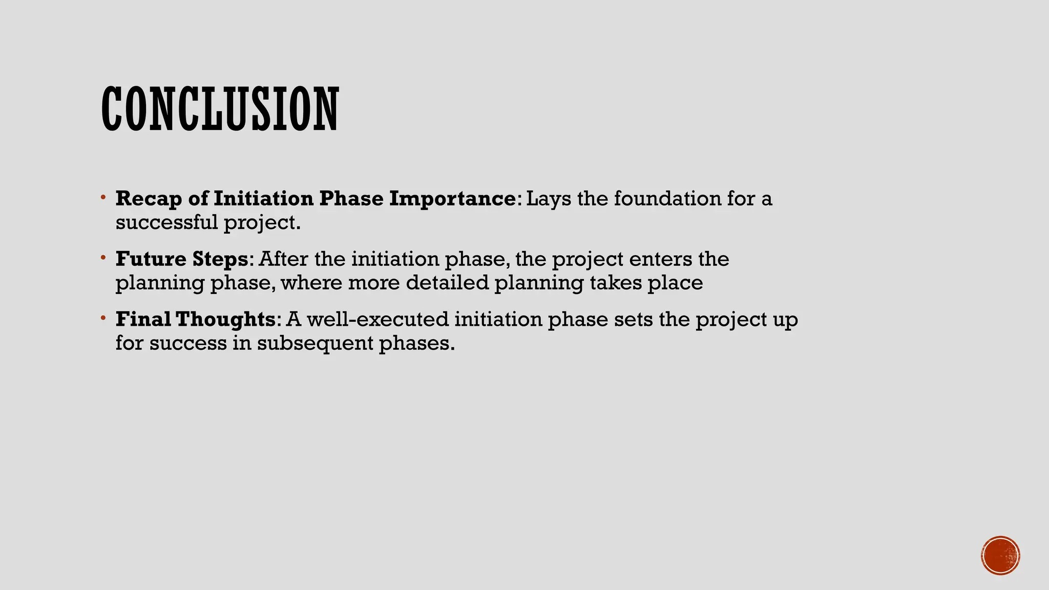 CONCLUSION
• Recap of Initiation Phase Importance: Lays the foundation for a
successful project.
• Future Steps: After the initiation phase, the project enters the
planning phase, where more detailed planning takes place
• Final Thoughts: A well-executed initiation phase sets the project up
for success in subsequent phases.
 