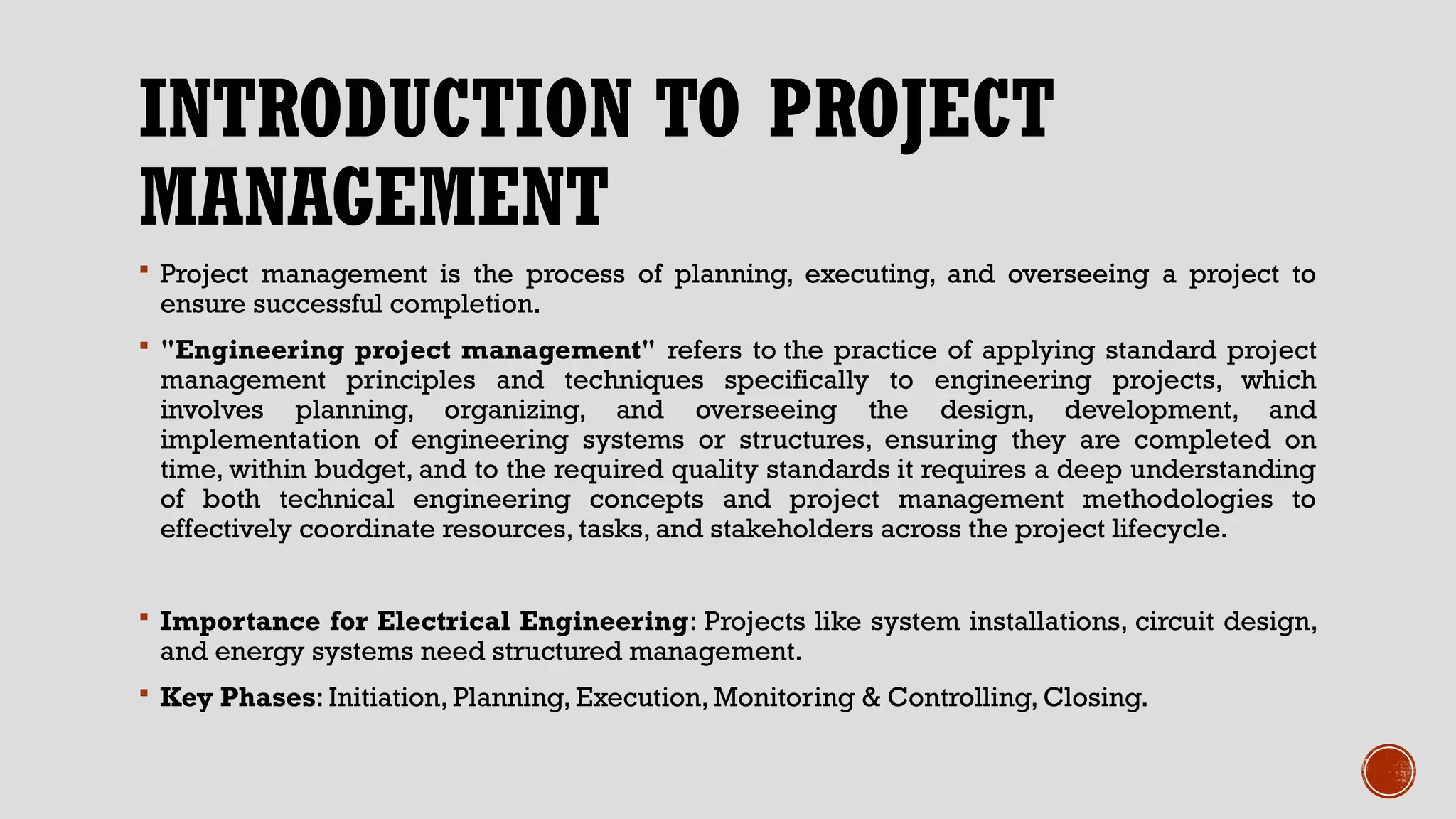 INTRODUCTION TO PROJECT
MANAGEMENT
 Project management is the process of planning, executing, and overseeing a project to
ensure successful completion.
 "Engineering project management" refers to the practice of applying standard project
management principles and techniques specifically to engineering projects, which
involves planning, organizing, and overseeing the design, development, and
implementation of engineering systems or structures, ensuring they are completed on
time, within budget, and to the required quality standards it requires a deep understanding
of both technical engineering concepts and project management methodologies to
effectively coordinate resources, tasks, and stakeholders across the project lifecycle.
 Importance for Electrical Engineering: Projects like system installations, circuit design,
and energy systems need structured management.
 Key Phases: Initiation, Planning, Execution, Monitoring & Controlling, Closing.
 