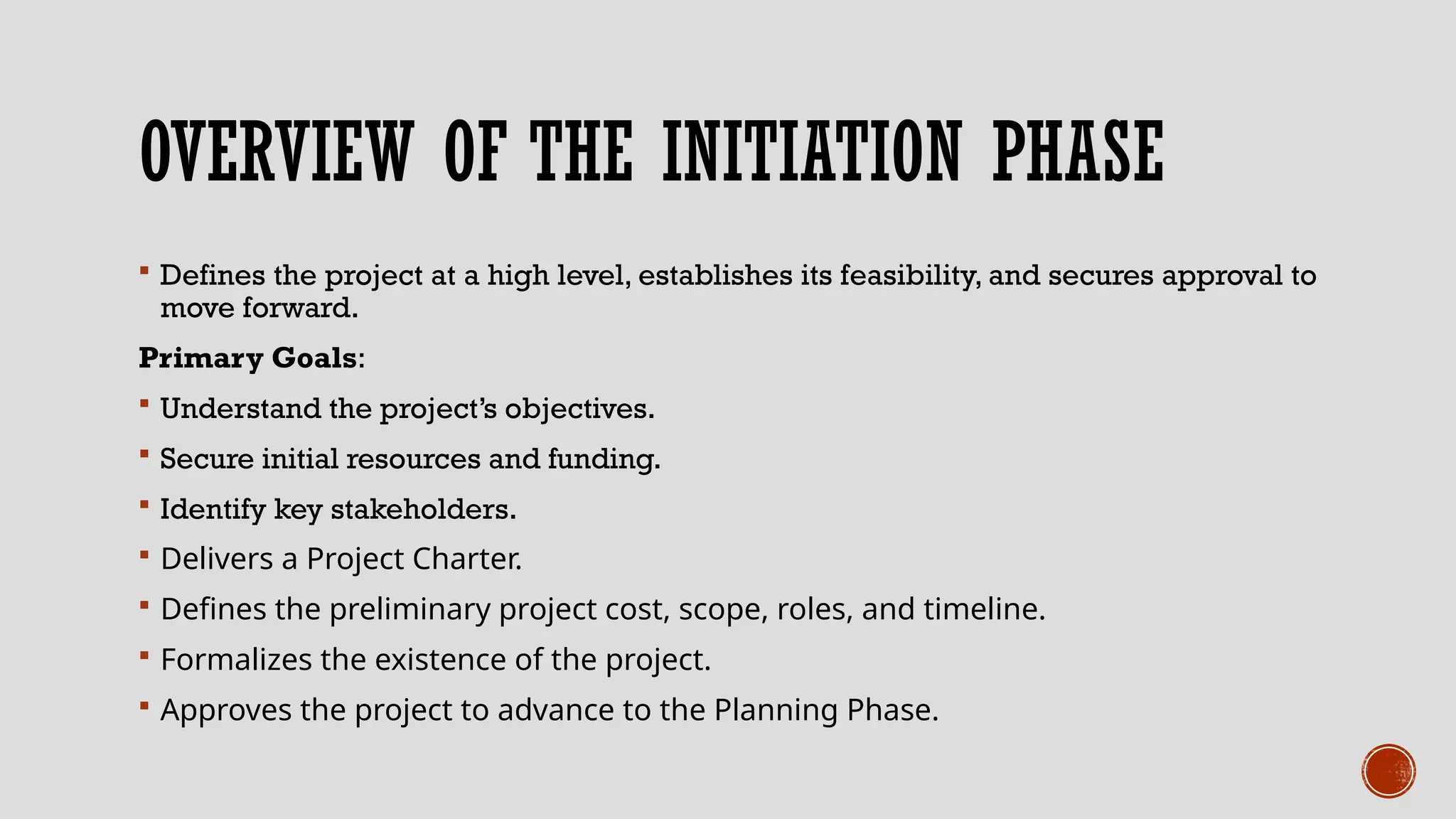 OVERVIEW OF THE INITIATION PHASE
 Defines the project at a high level, establishes its feasibility, and secures approval to
move forward.
Primary Goals:
 Understand the project’s objectives.
 Secure initial resources and funding.
 Identify key stakeholders.
 Delivers a Project Charter.
 Defines the preliminary project cost, scope, roles, and timeline.
 Formalizes the existence of the project.
 Approves the project to advance to the Planning Phase.
 