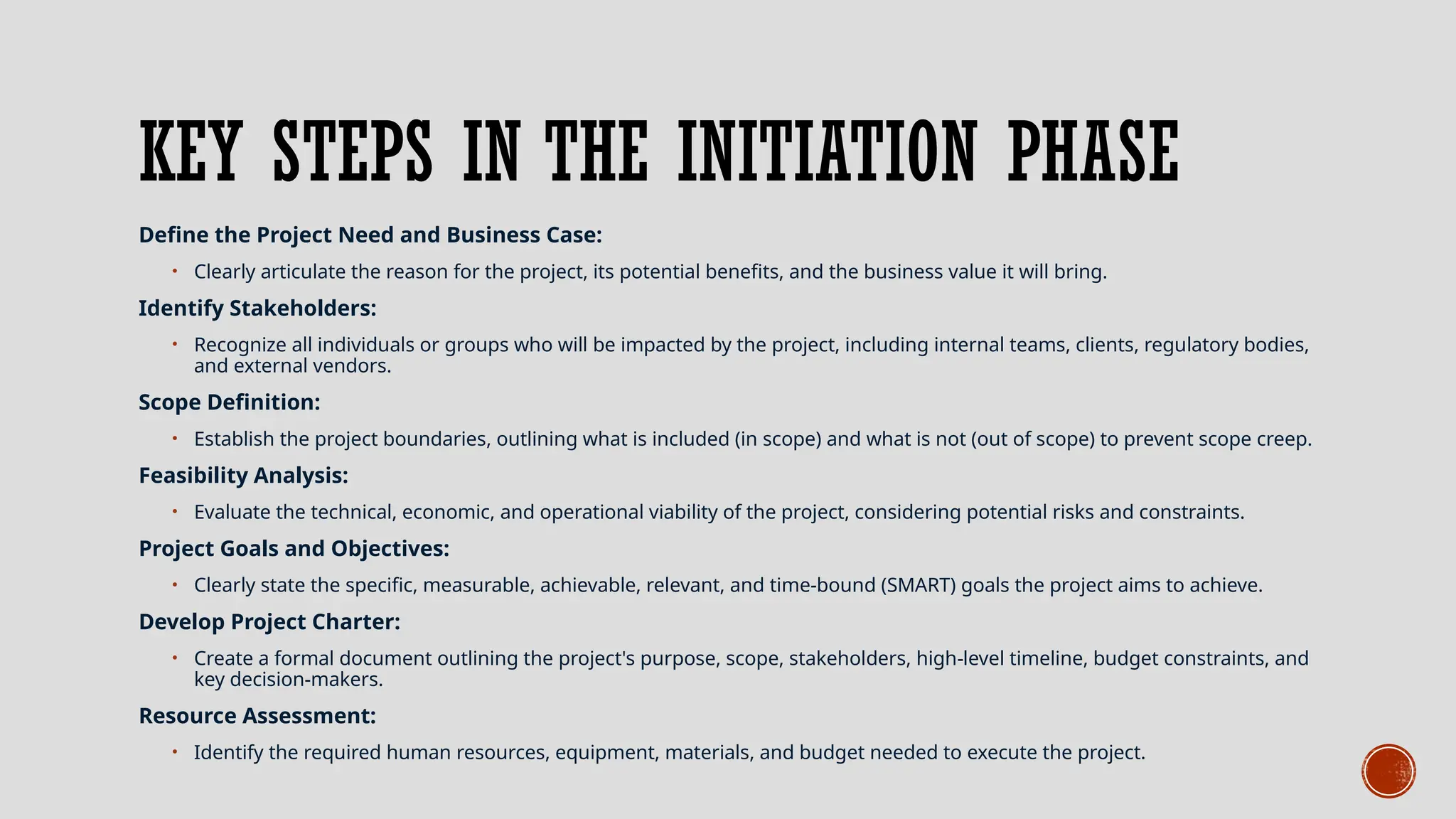 KEY STEPS IN THE INITIATION PHASE
Define the Project Need and Business Case:
• Clearly articulate the reason for the project, its potential benefits, and the business value it will bring.
Identify Stakeholders:
• Recognize all individuals or groups who will be impacted by the project, including internal teams, clients, regulatory bodies,
and external vendors.
Scope Definition:
• Establish the project boundaries, outlining what is included (in scope) and what is not (out of scope) to prevent scope creep.
Feasibility Analysis:
• Evaluate the technical, economic, and operational viability of the project, considering potential risks and constraints.
Project Goals and Objectives:
• Clearly state the specific, measurable, achievable, relevant, and time-bound (SMART) goals the project aims to achieve.
Develop Project Charter:
• Create a formal document outlining the project's purpose, scope, stakeholders, high-level timeline, budget constraints, and
key decision-makers.
Resource Assessment:
• Identify the required human resources, equipment, materials, and budget needed to execute the project.
 