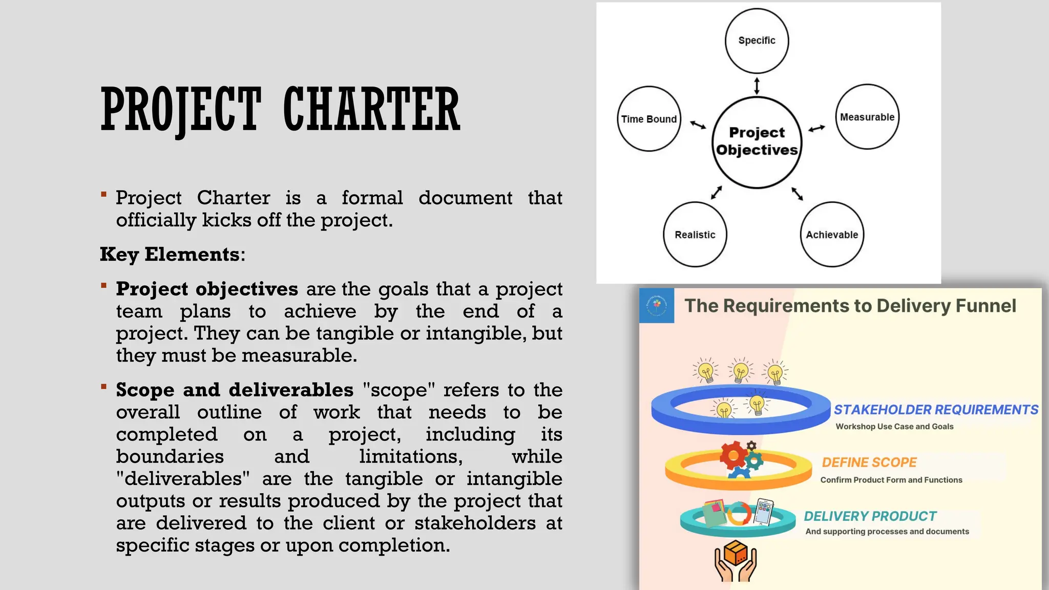 PROJECT CHARTER
 Project Charter is a formal document that
officially kicks off the project.
Key Elements:
 Project objectives are the goals that a project
team plans to achieve by the end of a
project. They can be tangible or intangible, but
they must be measurable.
 Scope and deliverables "scope" refers to the
overall outline of work that needs to be
completed on a project, including its
boundaries and limitations, while
"deliverables" are the tangible or intangible
outputs or results produced by the project that
are delivered to the client or stakeholders at
specific stages or upon completion.
 
