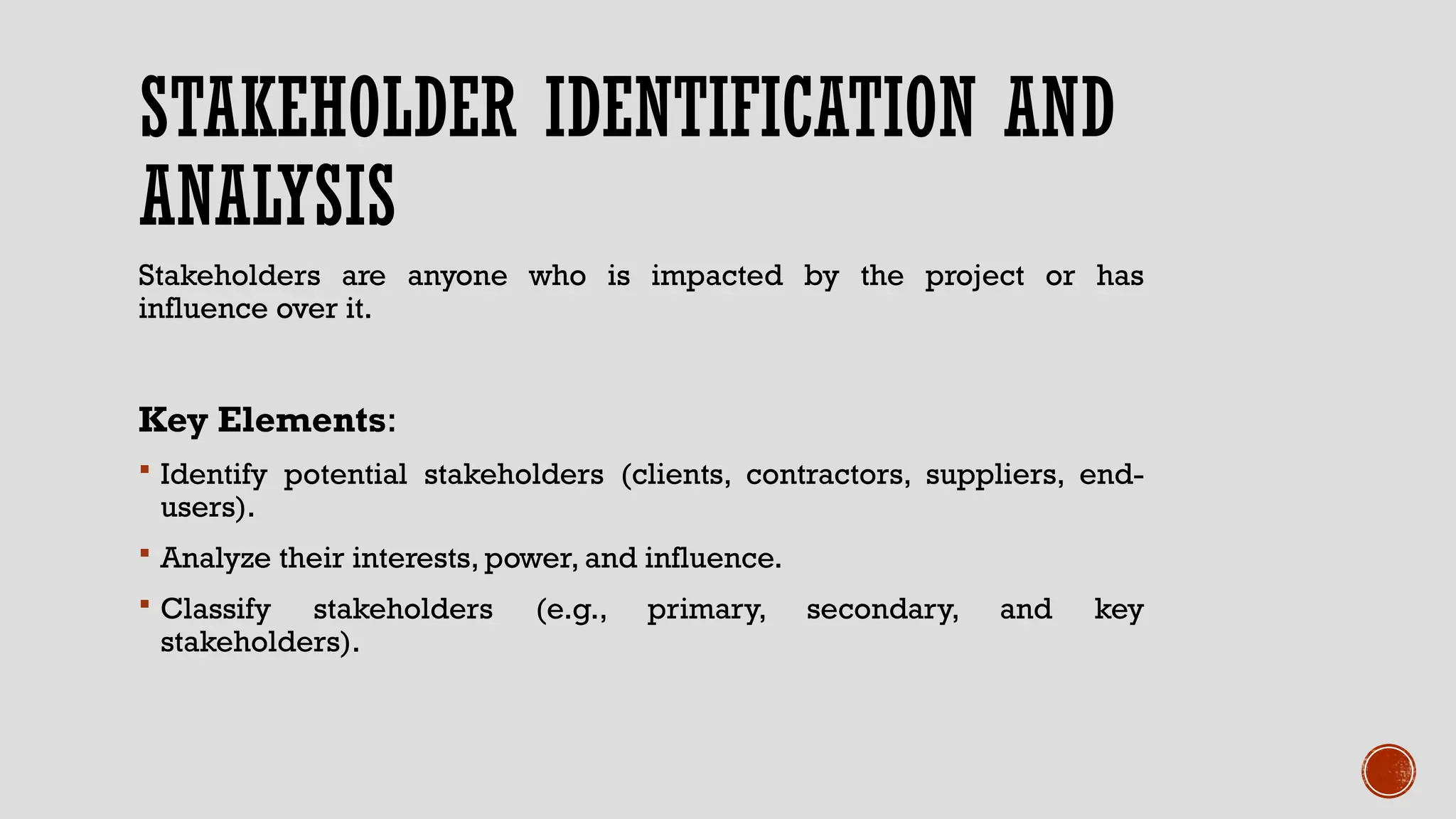STAKEHOLDER IDENTIFICATION AND
ANALYSIS
Stakeholders are anyone who is impacted by the project or has
influence over it.
Key Elements:
 Identify potential stakeholders (clients, contractors, suppliers, end-
users).
 Analyze their interests, power, and influence.
 Classify stakeholders (e.g., primary, secondary, and key
stakeholders).
 