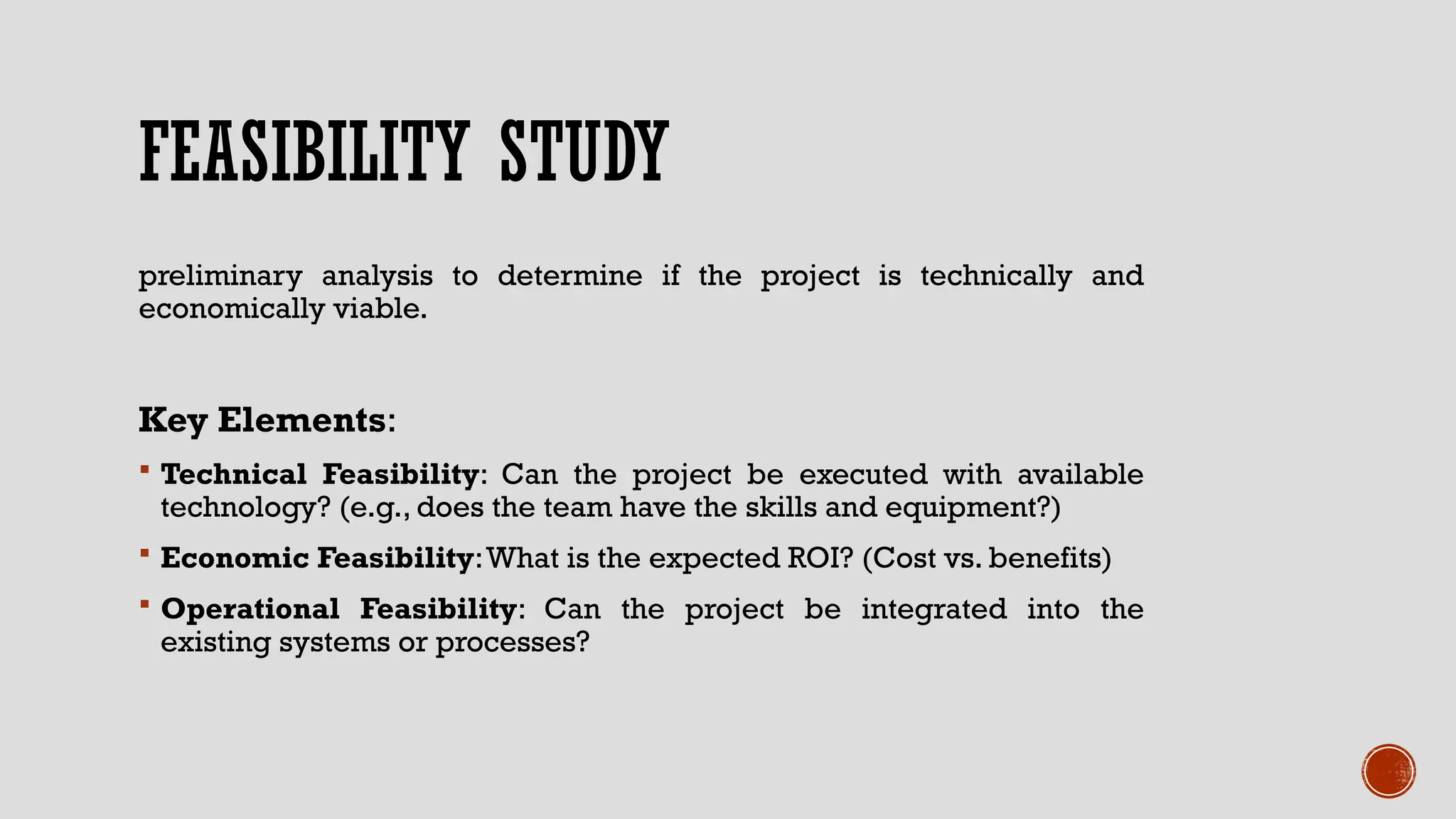 FEASIBILITY STUDY
preliminary analysis to determine if the project is technically and
economically viable.
Key Elements:
 Technical Feasibility: Can the project be executed with available
technology? (e.g., does the team have the skills and equipment?)
 Economic Feasibility:What is the expected ROI? (Cost vs. benefits)
 Operational Feasibility: Can the project be integrated into the
existing systems or processes?
 