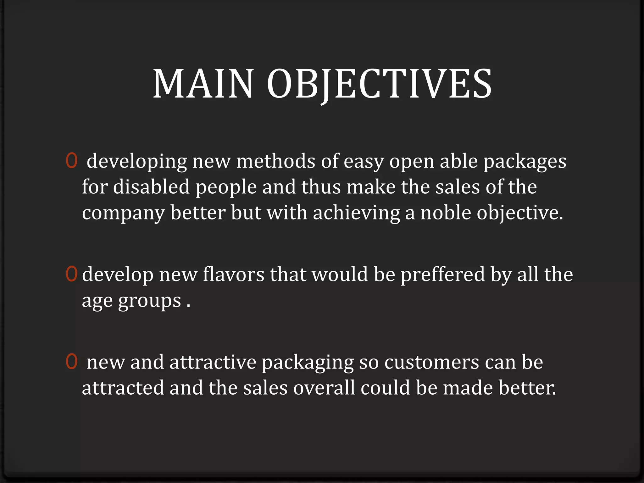 MAIN OBJECTIVESdeveloping new methods of easy open able packages for disabled people and thus make the sales of the company better but with achieving a noble objective.develop new flavors that would be prefferedby all the age groups . new and attractive packaging so customers can be attracted and the sales overall could be made better.