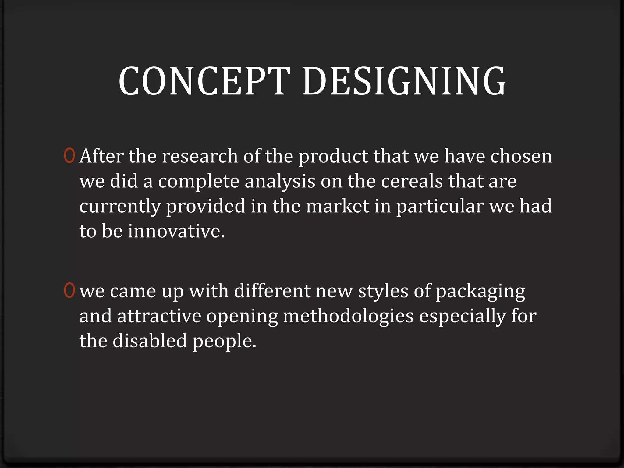 CONCEPT DESIGNINGAfter the research of the product that we have chosen we did a complete analysis on the cereals that are currently provided in the market in particular we had to be innovative.we came up with different new styles of packaging and attractive opening methodologies especially for the disabled people.