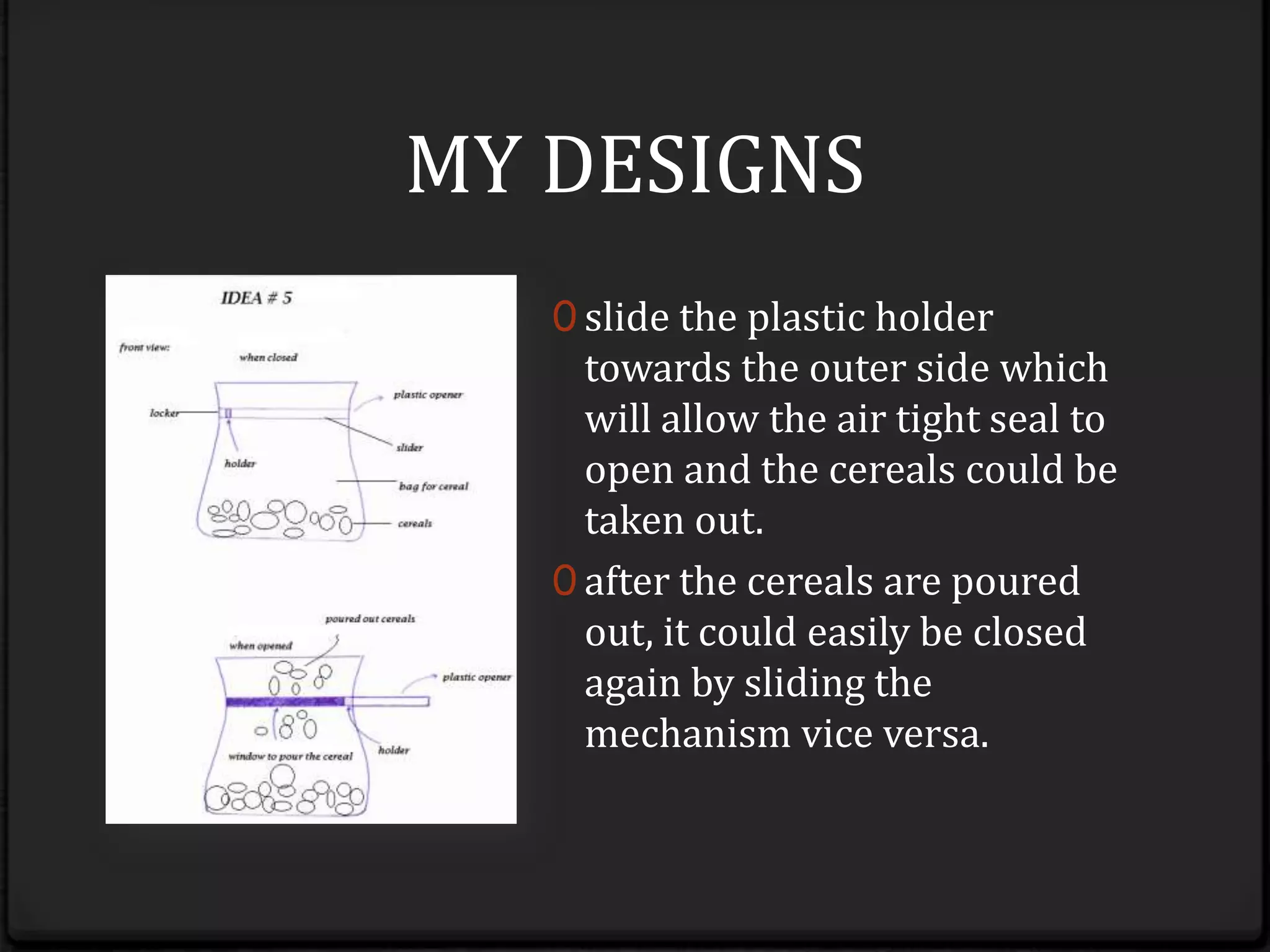 MY DESIGNSslide the plastic holder towards the outer side which will allow the air tight seal to open and the cereals could be taken out.