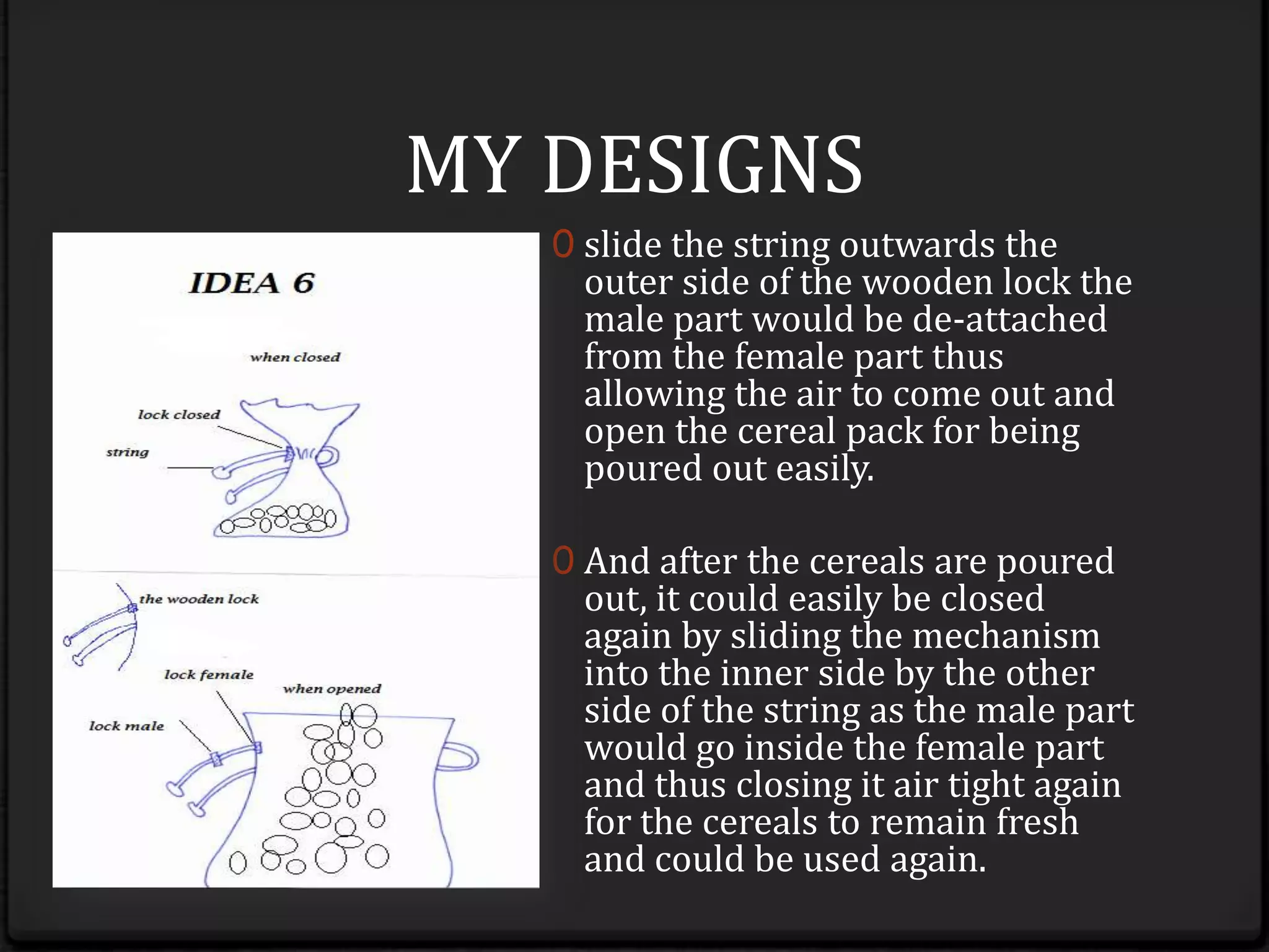 after the cereals are poured out, it could easily be closed again by sliding the mechanism vice versa.MY DESIGNSslide the string outwards the outer side of the wooden lock the male part would be de-attached from the female part thus allowing the air to come out and open the cereal pack for being poured out easily. 