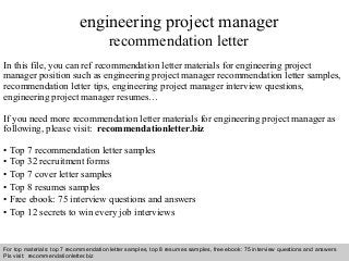 Interview questions and answers – free download/ pdf and ppt file
engineering project manager
recommendation letter
In this file, you can ref recommendation letter materials for engineering project
manager position such as engineering project manager recommendation letter samples,
recommendation letter tips, engineering project manager interview questions,
engineering project manager resumes…
If you need more recommendation letter materials for engineering project manager as
following, please visit: recommendationletter.biz
• Top 7 recommendation letter samples
• Top 32 recruitment forms
• Top 7 cover letter samples
• Top 8 resumes samples
• Free ebook: 75 interview questions and answers
• Top 12 secrets to win every job interviews
For top materials: top 7 recommendation letter samples, top 8 resumes samples, free ebook: 75 interview questions and answers
Pls visit: recommendationletter.biz
 