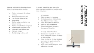 ALTERNATIVE
RESOURCES
Here’s an assortment of alternative pictures
within the same style of this template.
● Airplane window with sky and sea
landscape
● Railway train station long shot
● One way road sign in the city
● Sunset at bay
● Old foot bridge over the river near
alesund; norway
● Tropical road with desert background
● Modern woman riding bike in city
● Harbor with boats and blue sea
● City roads at night
● Brooklyn bridge and new york
If you want to apply the same filter as the
pictures already included in the template, follow
these instructions.
In Photoshop:
1. Open the picture in Photoshop.
2. On the Layers panel, click the Create
New Adjustment Layer button.
3. Select Photo Filter and click Color.
4. Paste this hex code: #908269
5. Adjust the density to increase or
decrease the filter effect.
In Google Slides / PowerPoint:
1. Create a new shape with the same
shape as the photo to which you want
to apply the filter.
2. Select the color for the filter (#908269)
and reduce the opacity until you’re
happy with the result.
3. If you want to modify the photo, move
the filter to a side first.
 