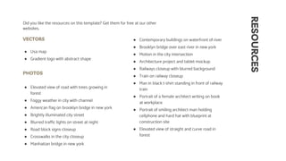 RESOURCES
VECTORS
● Usa map
● Gradient logo with abstract shape
PHOTOS
● Elevated view of road with trees growing in
forest
● Foggy weather in city with channel
● American flag on brooklyn bridge in new york
● Brightly illuminated city street
● Blurred traffic lights on street at night
● Road block signs closeup
● Crosswalks in the city closeup
● Manhattan bridge in new york
Did you like the resources on this template? Get them for free at our other
websites.
● Contemporary buildings on waterfront of river
● Brooklyn bridge over east river in new york
● Motion in the city intersection
● Architecture project and tablet mockup
● Railways closeup with blurred background
● Train on railway closeup
● Man in black t-shirt standing in front of railway
train
● Portrait of a female architect writing on book
at workplace
● Portrait of smiling architect man holding
cellphone and hard hat with blueprint at
construction site
● Elevated view of straight and curve road in
forest
 