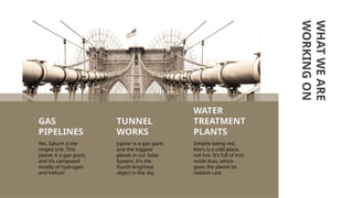 WHAT
WE
ARE
WORKING
ON
Despite being red,
Mars is a cold place,
not hot. It’s full of iron
oxide dust, which
gives the planet its
reddish cast
Yes, Saturn is the
ringed one. This
planet is a gas giant,
and it’s composed
mostly of hydrogen
and helium
GAS
PIPELINES
WATER
TREATMENT
PLANTS
TUNNEL
WORKS
Jupiter is a gas giant
and the biggest
planet in our Solar
System. It’s the
fourth-brightest
object in the sky
 