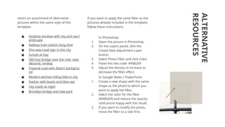 ALTERNATIVE
RESOURCES
Here’s an assortment of alternative
pictures within the same style of this
template.
● Airplane window with sky and sea l
andscape
● Railway train station long shot
● One way road sign in the city
● Sunset at bay
● Old foot bridge over the river near
alesund; norway
● Tropical road with desert backgrou
nd
● Modern woman riding bike in city
● Harbor with boats and blue sea
● City roads at night
● Brooklyn bridge and new york
If you want to apply the same filter as the
pictures already included in the template,
follow these instructions.
In Photoshop:
1. Open the picture in Photoshop.
2. On the Layers panel, click the
Create New Adjustment Layer
button.
3. Select Photo Filter and click Color.
4. Paste this hex code: #908269
5. Adjust the density to increase or
decrease the filter effect.
In Google Slides / PowerPoint:
1. Create a new shape with the same
shape as the photo to which you
want to apply the filter.
2. Select the color for the filter
(#908269) and reduce the opacity
until you’re happy with the result.
3. If you want to modify the photo,
move the filter to a side first.
 