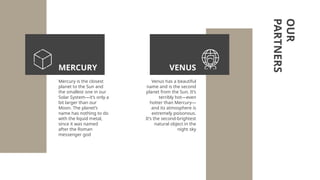 OUR
PARTNERS
Mercury is the closest
planet to the Sun and
the smallest one in our
Solar System—it’s only a
bit larger than our
Moon. The planet’s
name has nothing to do
with the liquid metal,
since it was named
after the Roman
messenger god
Venus has a beautiful
name and is the second
planet from the Sun. It’s
terribly hot—even
hotter than Mercury—
and its atmosphere is
extremely poisonous.
It’s the second-brightest
natural object in the
night sky
VENUS
MERCURY
 