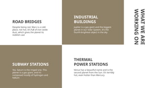WHAT
WE
ARE
WORKING
ON
Despite being red, Mars is a cold
place, not hot. It’s full of iron oxide
dust, which gives the planet its
reddish cast
Jupiter is a gas giant and the biggest
planet in our Solar System. It’s the
fourth-brightest object in the sky
Yes, Saturn is the ringed one. This
planet is a gas giant, and it’s
composed mostly of hydrogen and
helium
INDUSTRIAL
BUILDINGS
SUBWAY STATIONS
ROAD BRIDGES
THERMAL
POWER STATIONS
Venus has a beautiful name and is the
second planet from the Sun. It’s terribly
hot, even hotter than Mercury
 