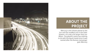 ABOUT THE
PROJECT
Mercury is the closest planet to the
Sun and the smallest one in the Solar
System—it’s only a bit larger than our
Moon. The planet’s name has nothing
to do with the liquid metal since it was
named after the Roman messenger
god, Mercury
 