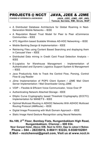 PROJECTS @ NCCT                     JAVA, J2EE & J2ME
POWERED BY EXPERIENCE & KNOWLEDGE       JAVA, J2EE, J2ME, JSP, JWS,
                                    Tomcat, Servlets, RMI, Struts, WAP

• A Distributed Database Architecture for Global Roaming in Next-
  Generation Mobile Networks – IEEE
• A Reputation Based Trust Model for Peer to Peer eCommerce
  Communities – IEEE
• XTC Algorithm based Scalable Wireless AD-HOC Networking – IEEE
• Mobile Banking Design & Implementation - IEEE
• Retrieving Files using Content Based Searching and displaying them
  in Carousel View – IEEE
• Distributed Data mining in Credit Card Fraud Detection Analysis –
  IEEE
• E-Logistics for Warehouse Management - Implementation of
  Authenticated and Dynamic Logistics Support System & Management
  – IEEE
• Java Productivity Aids to Track the Control Flow, Parsing, Control
  Flow & Log Reader
• J2me Implementation of POP3 Client System / J2ME Mail Client
  Server Implementation / Mail Downloader Using J2ME
• VOIP – Flexible & Efficient Voice Communicator, Voice Over IP
• Authenticating Network Attached Storage - IEEE
• Elliptic Curve Cryptography based Threshold Cryptography (ECCTC)
  Implementation for MANET’S - IEEE
• Optimal Multicast Routing in ADHOC Networks With ADHOC Multicast
  Routing Protocol (AMRoute) – IEEE
• Digital Image Processing with Multi Domain Approach – IEEE
• Static Image Hand Gesture Recognition using Neural Networks

No.109, 2nd Floor, Bombay Flats, Nungambakkam High Road,
             Nungambakkam, Chennai – 600 034.
Near Ganpat Hotel, Above IOB, Next to ICICI, Opp to cakes’n’Bakes
 Phone – 044 – 28235816, 0-98411 93224, 0-9380102891
E.Mail – ncctchennai@gmail.com, Visit us at www.ncct.in
 