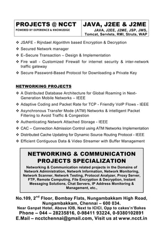 PROJECTS @ NCCT                      JAVA, J2EE & J2ME
POWERED BY EXPERIENCE & KNOWLEDGE         JAVA, J2EE, J2ME, JSP, JWS,
                                      Tomcat, Servlets, RMI, Struts, WAP

   JSAFE - Rijndael Algorithm based Encryption & Decryption
   Secured Network manager
   E–Secure Transaction – Design & Implementation
   Fire wall - Customized Firewall for internet security & inter-network
   traffic gateway
   Secure Password-Based Protocol for Downloading a Private Key


NETWORKING PROJECTS
   A Distributed Database Architecture for Global Roaming in Next-
   Generation Mobile Networks – IEEE
   Adaptive Coding and Packet Rate for TCP - Friendly VoIP Flows - IEEE
   Asynchronous Transfer Mode (ATM) Networks & intelligent Packet
   Filtering to Avoid Traffic & Congestion
   Authenticating Network Attached Storage - IEEE
   CAC – Connection Admission Control using ATM Networks Implementation
   Distributed Cache Updating for Dynamic Source Routing Protocol - IEEE
   Efficient Contiguous Data & Video Streamer with Buffer Management


       NETWORKING & COMMUNICATION
         PROJECTS SPECIALIZATION
     Networking & Communication related projects in the Domains of
    Network Administration, Network Information, Network Monitoring,
    Network Scanner, Network Testing, Protocol Analyzer, Proxy Server,
      FTP, Remote Computing, File Encryption & Decryption, Instant
       Messaging Solutions, Chat Servers, IP Address Monitoring &
                           Management, etc.,


No.109, 2nd Floor, Bombay Flats, Nungambakkam High Road,
             Nungambakkam, Chennai – 600 034.
Near Ganpat Hotel, Above IOB, Next to ICICI, Opp to cakes’n’Bakes
 Phone – 044 – 28235816, 0-98411 93224, 0-9380102891
E.Mail – ncctchennai@gmail.com, Visit us at www.ncct.in
 