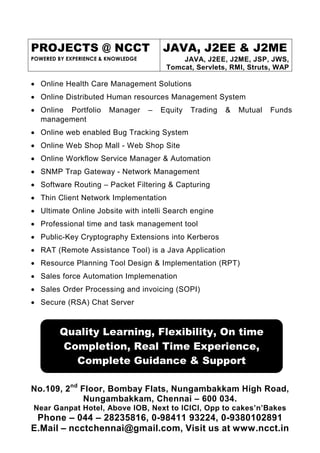PROJECTS @ NCCT                         JAVA, J2EE & J2ME
POWERED BY EXPERIENCE & KNOWLEDGE            JAVA, J2EE, J2ME, JSP, JWS,
                                         Tomcat, Servlets, RMI, Struts, WAP

• Online Health Care Management Solutions
• Online Distributed Human resources Management System
• Online Portfolio      Manager     –   Equity   Trading   &   Mutual   Funds
  management
• Online web enabled Bug Tracking System
• Online Web Shop Mall - Web Shop Site
• Online Workflow Service Manager & Automation
• SNMP Trap Gateway - Network Management
• Software Routing – Packet Filtering & Capturing
• Thin Client Network Implementation
• Ultimate Online Jobsite with intelli Search engine
• Professional time and task management tool
• Public-Key Cryptography Extensions into Kerberos
• RAT (Remote Assistance Tool) is a Java Application
• Resource Planning Tool Design & Implementation (RPT)
• Sales force Automation Implemenation
• Sales Order Processing and invoicing (SOPI)
• Secure (RSA) Chat Server



        Quality Learning, Flexibility, On time
        Completion, Real Time Experience,
          Complete Guidance & Support

No.109, 2nd Floor, Bombay Flats, Nungambakkam High Road,
             Nungambakkam, Chennai – 600 034.
Near Ganpat Hotel, Above IOB, Next to ICICI, Opp to cakes’n’Bakes
 Phone – 044 – 28235816, 0-98411 93224, 0-9380102891
E.Mail – ncctchennai@gmail.com, Visit us at www.ncct.in
 