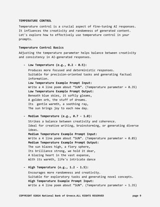 TEMPERATURE CONTROL
Temperature control is a crucial aspect of fine-tuning AI responses.
It influences the creativity and randomness of generated content.
Let's explore how to effectively use temperature control in your
prompts.
Temperature Control Basics
Adjusting the temperature parameter helps balance between creativity
and consistency in AI-generated responses.
- Low Temperature (e.g., 0.2 - 0.5):
Produces more focused and deterministic responses.
Suitable for precision-oriented tasks and generating factual
information.
Low Temperature Example Prompt Input:
Write a 4 line poem about “SUN”. (Temperature parameter = 0.35)
Low Temperature Example Prompt Output:
Beneath blue skies, it softly gleams,
A golden orb, the stuff of dreams.
Its gentle warmth, a soothing ray,
The sun brings joy to each new day.
- Medium Temperature (e.g., 0.7 - 1.0):
Strikes a balance between creativity and coherence.
Ideal for creative writing, brainstorming, or generating diverse
ideas.
Medium Temperature Example Prompt Input:
Write a 4 line poem about “SUN”. (Temperature parameter = 0.85)
Medium Temperature Example Prompt Output:
The sun blazes high, a fiery sphere,
Its brilliance strong, we hold it dear,
A blazing heart in the vast expanse,
With its warmth, life's intricate dance
- High Temperature (e.g., 1.2 - 1.5):
Encourages more randomness and creativity.
Suitable for exploratory tasks and generating novel concepts.
High Temperature Example Prompt Input:
Write a 4 line poem about “SUN”. (Temperature parameter = 1.35)
COPYRIGHT ©2024 National Bank of Greece.ALL RIGHTS RESERVED page 9
 