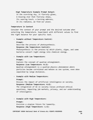 High Temperature Example Prompt Output:
In the scorching sky, it fiercely glows,
A blazing star that fiercely shows,
Its searing touch, a burning embrace,
In its radiance, we find our place.
Temperature in Context
Consider the context of your prompt and the desired outcome when
selecting the temperature. Experiment with different values to find
the right balance for your specific task.
- Example without Temperature Control:
Prompt:
Describe the process of photosynthesis.
Response (No Temperature Control):
Photosynthesis is the process by which plants, algae, and some
bacteria convert light energy into chemical energy.
- Example with Low Temperature:
Prompt:
Explain the concept of quantum entanglement.
Response (Low Temperature: 0.3):
Quantum entanglement is a quantum physics phenomenon where
particles become correlated and behave as one system, even when
separated by large distances.
- Example with Medium Temperature:
Prompt:
Discuss the impact of artificial intelligence on society.
Response (Medium Temperature: 0.8):
The integration of AI in society raises profound ethical
questions, impacting job markets, privacy, and our understanding
of intelligence.
- Example with High Temperature:
Prompt:
Envision a utopian future for humanity.
Response (High Temperature: 1.5):
COPYRIGHT ©2024 National Bank of Greece.ALL RIGHTS RESERVED page
10
 