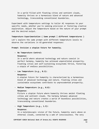 In a world filled with floating cities and sentient clouds,
humanity thrives on a harmonious blend of nature and advanced
technology, transcending conventional boundaries.
Experiment with temperature settings to tailor AI responses to your
specific needs, whether you're seeking precision or fostering creative
exploration. Adjust the temperature based on the nature of your prompt
and the desired output.
Temperature Experimentation ( Same prompt | different temperatures )
Let's explore the same prompt with different temperature levels to
observe the variations in AI-generated responses:
Prompt: Envision a utopian future for humanity.
- No Temperature Control:
Response:
In a world where advanced technology and nature coexist in
perfect harmony, humanity has achieved unparalleled prosperity.
Floating cities and self-sustaining ecosystems thrive, fostering
a utopia of endless possibilities.
- Low Temperature (e.g., 0.3):
Response:
A utopian future for humanity is characterized by a harmonious
blend of advanced technology and nature. Floating cities and
sustainable ecosystems contribute to unprecedented prosperity.
- Medium Temperature (e.g., 0.8):
Response:
Picture a utopian future where humanity thrives amidst floating
cities and sentient clouds. The harmony between advanced
technology and nature creates a world of boundless possibilities,
transcending conventional boundaries.
- High Temperature (e.g., 1.5):
Response:
In a kaleidoscopic vision of the future, humanity soars above on
ethereal clouds, connected by a web of consciousness. The very
COPYRIGHT ©2024 National Bank of Greece.ALL RIGHTS RESERVED page
11
 
