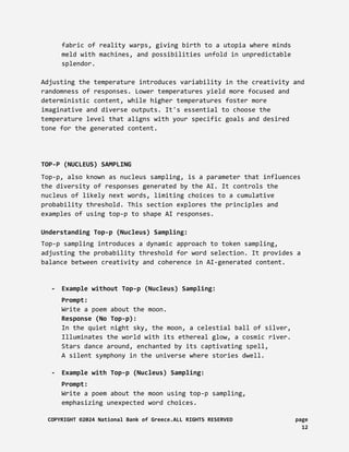 fabric of reality warps, giving birth to a utopia where minds
meld with machines, and possibilities unfold in unpredictable
splendor.
Adjusting the temperature introduces variability in the creativity and
randomness of responses. Lower temperatures yield more focused and
deterministic content, while higher temperatures foster more
imaginative and diverse outputs. It's essential to choose the
temperature level that aligns with your specific goals and desired
tone for the generated content.
TOP-P (NUCLEUS) SAMPLING
Top-p, also known as nucleus sampling, is a parameter that influences
the diversity of responses generated by the AI. It controls the
nucleus of likely next words, limiting choices to a cumulative
probability threshold. This section explores the principles and
examples of using top-p to shape AI responses.
Understanding Top-p (Nucleus) Sampling:
Top-p sampling introduces a dynamic approach to token sampling,
adjusting the probability threshold for word selection. It provides a
balance between creativity and coherence in AI-generated content.
- Example without Top-p (Nucleus) Sampling:
Prompt:
Write a poem about the moon.
Response (No Top-p):
In the quiet night sky, the moon, a celestial ball of silver,
Illuminates the world with its ethereal glow, a cosmic river.
Stars dance around, enchanted by its captivating spell,
A silent symphony in the universe where stories dwell.
- Example with Top-p (Nucleus) Sampling:
Prompt:
Write a poem about the moon using top-p sampling,
emphasizing unexpected word choices.
COPYRIGHT ©2024 National Bank of Greece.ALL RIGHTS RESERVED page
12
 