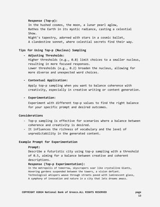 Response (Top-p):
In the hushed cosmos, the moon, a lunar pearl aglow,
Bathes the Earth in its mystic radiance, casting a celestial
Show.
Night's tapestry, adorned with stars in a cosmic ballet,
A clandestine sonnet, where celestial secrets find their way.
Tips for Using Top-p (Nucleus) Sampling
- Adjusting Thresholds:
Higher thresholds (e.g., 0.8) limit choices to a smaller nucleus,
resulting in more focused responses.
Lower thresholds (e.g., 0.2) broaden the nucleus, allowing for
more diverse and unexpected word choices.
- Contextual Application:
Apply top-p sampling when you want to balance coherence with
creativity, especially in creative writing or content generation.
- Experimentation:
Experiment with different top-p values to find the right balance
for your specific prompt and desired outcomes.
Considerations
- Top-p sampling is effective for scenarios where a balance between
coherence and creativity is desired.
- It influences the richness of vocabulary and the level of
unpredictability in the generated content.
Example Prompt for Experimentation
Prompt:
Describe a futuristic city using top-p sampling with a threshold
of 0.5, aiming for a balance between creative and coherent
descriptions.
Response (Top-p Experimentation):
In the metropolis of tomorrow, skyscrapers soar like crystalline Giants,
Hovering gardens suspended between the towers, a vision defiant.
Technological whispers weave through streets paved with luminescent glass,
A symphony of innovation and nature in a city that lets dreams amass.
COPYRIGHT ©2024 National Bank of Greece.ALL RIGHTS RESERVED page
13
 