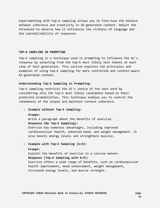 Experimenting with top-p sampling allows you to fine-tune the balance
between coherence and creativity in AI-generated content. Adjust the
threshold to observe how it influences the richness of language and
the unpredictability of responses.
TOP-K SAMPLING IN PROMPTING
Top-k sampling is a technique used in prompting to influence the AI's
response by selecting from the top-k most likely next tokens at each
step of text generation. This section explores the principles and
examples of using top-k sampling for more controlled and context-aware
AI-generated content.
Understanding Top-k Sampling in Prompting:
Top-k sampling restricts the AI's choice of the next word by
considering only the top-k most likely candidates based on their
predicted probabilities. This technique enables you to control the
randomness of the output and maintain context coherence.
- Example without Top-k Sampling:
Prompt:
Write a paragraph about the benefits of exercise.
Response (No Top-k Sampling):
Exercise has numerous advantages, including improved
cardiovascular health, enhanced mood, and weight management. It
also boosts energy levels and strengthens muscles.
- Example with Top-k Sampling (k=5):
Prompt:
Explain the benefits of exercise in a concise manner.
Response (Top-k Sampling with k=5):
Exercise offers a wide range of benefits, such as cardiovascular
health improvement, mood enhancement, weight management,
increased energy levels, and muscle strength.
COPYRIGHT ©2024 National Bank of Greece.ALL RIGHTS RESERVED page
14
 