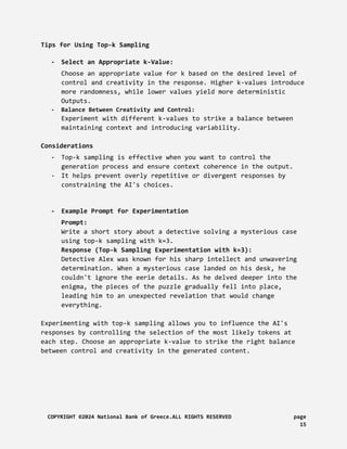 Tips for Using Top-k Sampling
- Select an Appropriate k-Value:
Choose an appropriate value for k based on the desired level of
control and creativity in the response. Higher k-values introduce
more randomness, while lower values yield more deterministic
Outputs.
- Balance Between Creativity and Control:
Experiment with different k-values to strike a balance between
maintaining context and introducing variability.
Considerations
- Top-k sampling is effective when you want to control the
generation process and ensure context coherence in the output.
- It helps prevent overly repetitive or divergent responses by
constraining the AI's choices.
- Example Prompt for Experimentation
Prompt:
Write a short story about a detective solving a mysterious case
using top-k sampling with k=3.
Response (Top-k Sampling Experimentation with k=3):
Detective Alex was known for his sharp intellect and unwavering
determination. When a mysterious case landed on his desk, he
couldn't ignore the eerie details. As he delved deeper into the
enigma, the pieces of the puzzle gradually fell into place,
leading him to an unexpected revelation that would change
everything.
Experimenting with top-k sampling allows you to influence the AI's
responses by controlling the selection of the most likely tokens at
each step. Choose an appropriate k-value to strike the right balance
between control and creativity in the generated content.
COPYRIGHT ©2024 National Bank of Greece.ALL RIGHTS RESERVED page
15
 