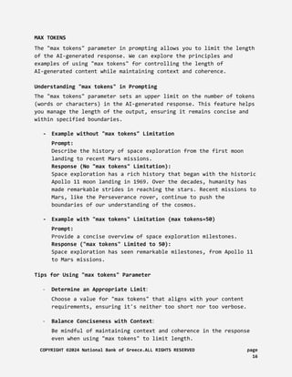MAX TOKENS
The "max tokens" parameter in prompting allows you to limit the length
of the AI-generated response. We can explore the principles and
examples of using "max tokens" for controlling the length of
AI-generated content while maintaining context and coherence.
Understanding "max tokens" in Prompting
The "max tokens" parameter sets an upper limit on the number of tokens
(words or characters) in the AI-generated response. This feature helps
you manage the length of the output, ensuring it remains concise and
within specified boundaries.
- Example without "max tokens" Limitation
Prompt:
Describe the history of space exploration from the first moon
landing to recent Mars missions.
Response (No "max tokens" Limitation):
Space exploration has a rich history that began with the historic
Apollo 11 moon landing in 1969. Over the decades, humanity has
made remarkable strides in reaching the stars. Recent missions to
Mars, like the Perseverance rover, continue to push the
boundaries of our understanding of the cosmos.
- Example with "max tokens" Limitation (max tokens=50)
Prompt:
Provide a concise overview of space exploration milestones.
Response ("max tokens" Limited to 50):
Space exploration has seen remarkable milestones, from Apollo 11
to Mars missions.
Tips for Using "max tokens" Parameter
- Determine an Appropriate Limit:
Choose a value for "max tokens" that aligns with your content
requirements, ensuring it's neither too short nor too verbose.
- Balance Conciseness with Context:
Be mindful of maintaining context and coherence in the response
even when using "max tokens" to limit length.
COPYRIGHT ©2024 National Bank of Greece.ALL RIGHTS RESERVED page
16
 