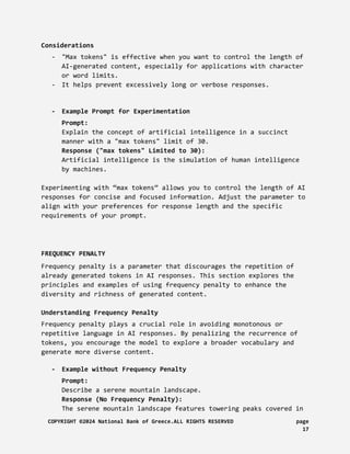 Considerations
- "Max tokens" is effective when you want to control the length of
AI-generated content, especially for applications with character
or word limits.
- It helps prevent excessively long or verbose responses.
- Example Prompt for Experimentation
Prompt:
Explain the concept of artificial intelligence in a succinct
manner with a "max tokens" limit of 30.
Response ("max tokens" Limited to 30):
Artificial intelligence is the simulation of human intelligence
by machines.
Experimenting with “max tokens” allows you to control the length of AI
responses for concise and focused information. Adjust the parameter to
align with your preferences for response length and the specific
requirements of your prompt.
FREQUENCY PENALTY
Frequency penalty is a parameter that discourages the repetition of
already generated tokens in AI responses. This section explores the
principles and examples of using frequency penalty to enhance the
diversity and richness of generated content.
Understanding Frequency Penalty
Frequency penalty plays a crucial role in avoiding monotonous or
repetitive language in AI responses. By penalizing the recurrence of
tokens, you encourage the model to explore a broader vocabulary and
generate more diverse content.
- Example without Frequency Penalty
Prompt:
Describe a serene mountain landscape.
Response (No Frequency Penalty):
The serene mountain landscape features towering peaks covered in
COPYRIGHT ©2024 National Bank of Greece.ALL RIGHTS RESERVED page
17
 