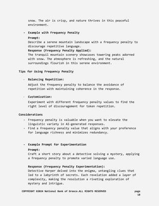snow. The air is crisp, and nature thrives in this peaceful
environment.
- Example with Frequency Penalty
Prompt:
Describe a serene mountain landscape with a frequency penalty to
discourage repetitive language.
Response (Frequency Penalty Applied):
The tranquil mountain scenery showcases towering peaks adorned
with snow. The atmosphere is refreshing, and the natural
surroundings flourish in this serene environment.
Tips for Using Frequency Penalty
- Balancing Repetition:
Adjust the frequency penalty to balance the avoidance of
repetition with maintaining coherence in the response.
- Customization:
Experiment with different frequency penalty values to find the
right level of discouragement for token repetition.
Considerations
- Frequency penalty is valuable when you want to elevate the
linguistic variety in AI-generated responses.
- Find a frequency penalty value that aligns with your preference
for language richness and minimizes redundancy.
- Example Prompt for Experimentation
Prompt:
Craft a short story about a detective solving a mystery, applying
a frequency penalty to promote varied language use.
Response (Frequency Penalty Experimentation):
Detective Harper delved into the enigma, untangling clues that
led to a labyrinth of secrets. Each revelation added a layer of
complexity, making the resolution a riveting exploration of
mystery and intrigue.
COPYRIGHT ©2024 National Bank of Greece.ALL RIGHTS RESERVED page
18
 